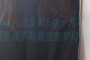 花漾show – 浴室的Egg-尤妮丝Egg——无圣光下勾勒出的梦幻美图！